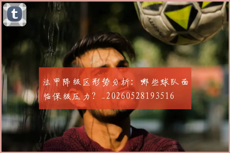 法甲降级区形势分析:哪些球队面临保级压力?_20260528193516