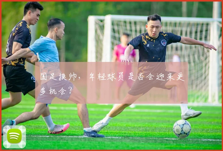国足换帅,年轻球员是否会迎来更多机会?
