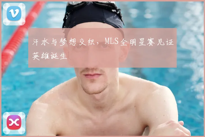 汗水与梦想交织,MLS全明星赛见证英雄诞生