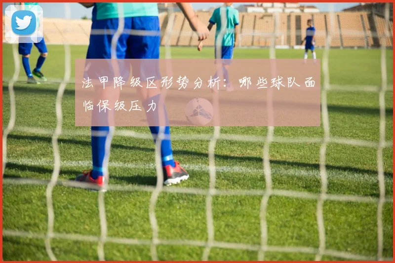 法甲降级区形势分析:哪些球队面临保级压力