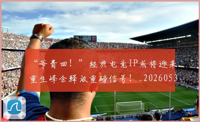 “爷青回!”经典电竞IP或将迎来重生峰会释放重磅信号!_20260530144013_20260702172818