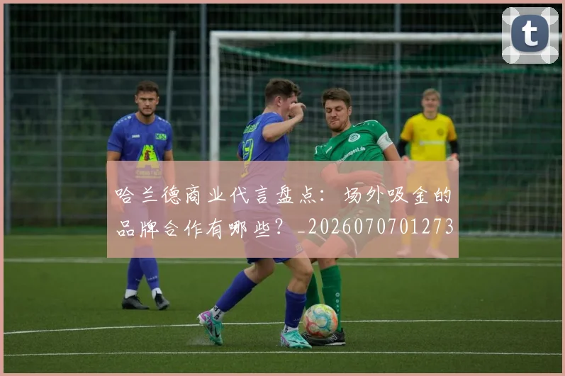 哈兰德商业代言盘点:场外吸金的品牌合作有哪些?_20260707012736