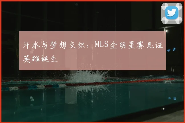 汗水与梦想交织，MLS全明星赛见证英雄诞生