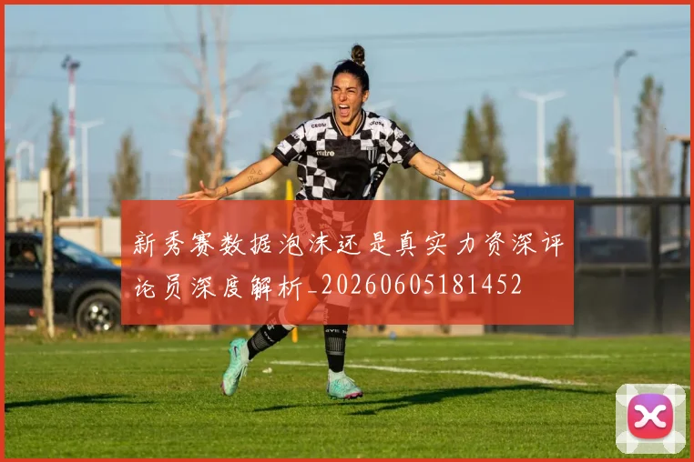 新秀赛数据泡沫还是真实力资深评论员深度解析_20260605181452