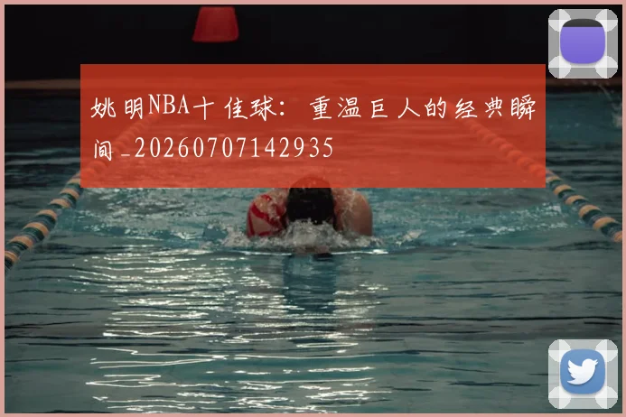姚明NBA十佳球:重温巨人的经典瞬间_20260707142935