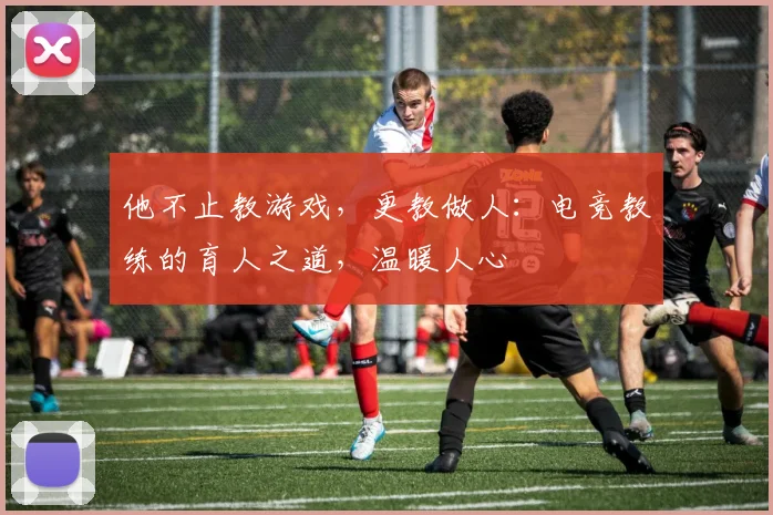 他不止教游戏，更教做人：电竞教练的育人之道，温暖人心